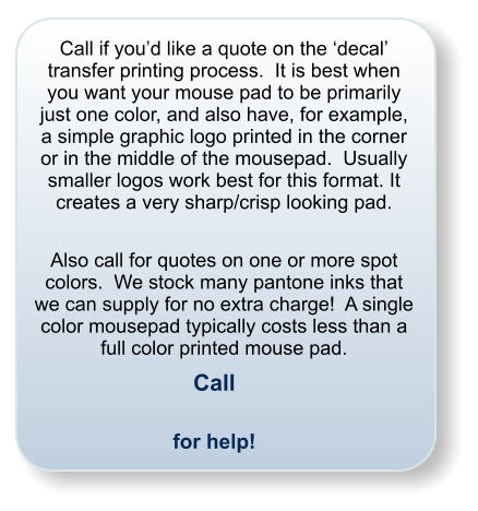 Call if you�d like a quote on the �decal� transfer printing process.  It is best when you want your mouse pad to be primarily just one color, and also have, for example, a simple graphic logo printed in the corner or in the middle of the mousepad.  Usually smaller logos work best for this format. It creates a very sharp/crisp looking pad.  Also call for quotes on one or more spot colors.  We stock many pantone inks that we can supply for no extra charge!  A single color mousepad typically costs less than a full color printed mouse pad. Call  for help!